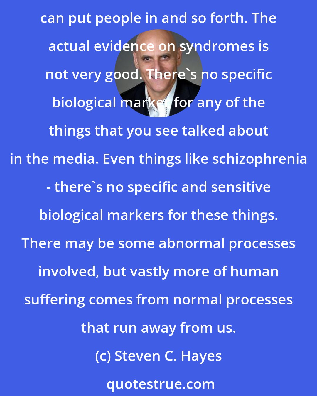 Steven C. Hayes: ACT psychology is a psychology of the normal. A lot of the psychologies that are out there are built on the psychology of the abnormal. We have all these syndromal boxes that we can put people in and so forth. The actual evidence on syndromes is not very good. There's no specific biological marker for any of the things that you see talked about in the media. Even things like schizophrenia - there's no specific and sensitive biological markers for these things. There may be some abnormal processes involved, but vastly more of human suffering comes from normal processes that run away from us.
