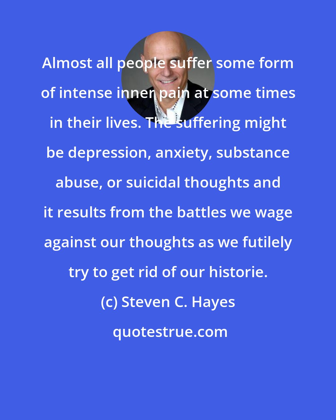 Steven C. Hayes: Almost all people suffer some form of intense inner pain at some times in their lives. The suffering might be depression, anxiety, substance abuse, or suicidal thoughts and it results from the battles we wage against our thoughts as we futilely try to get rid of our historie.