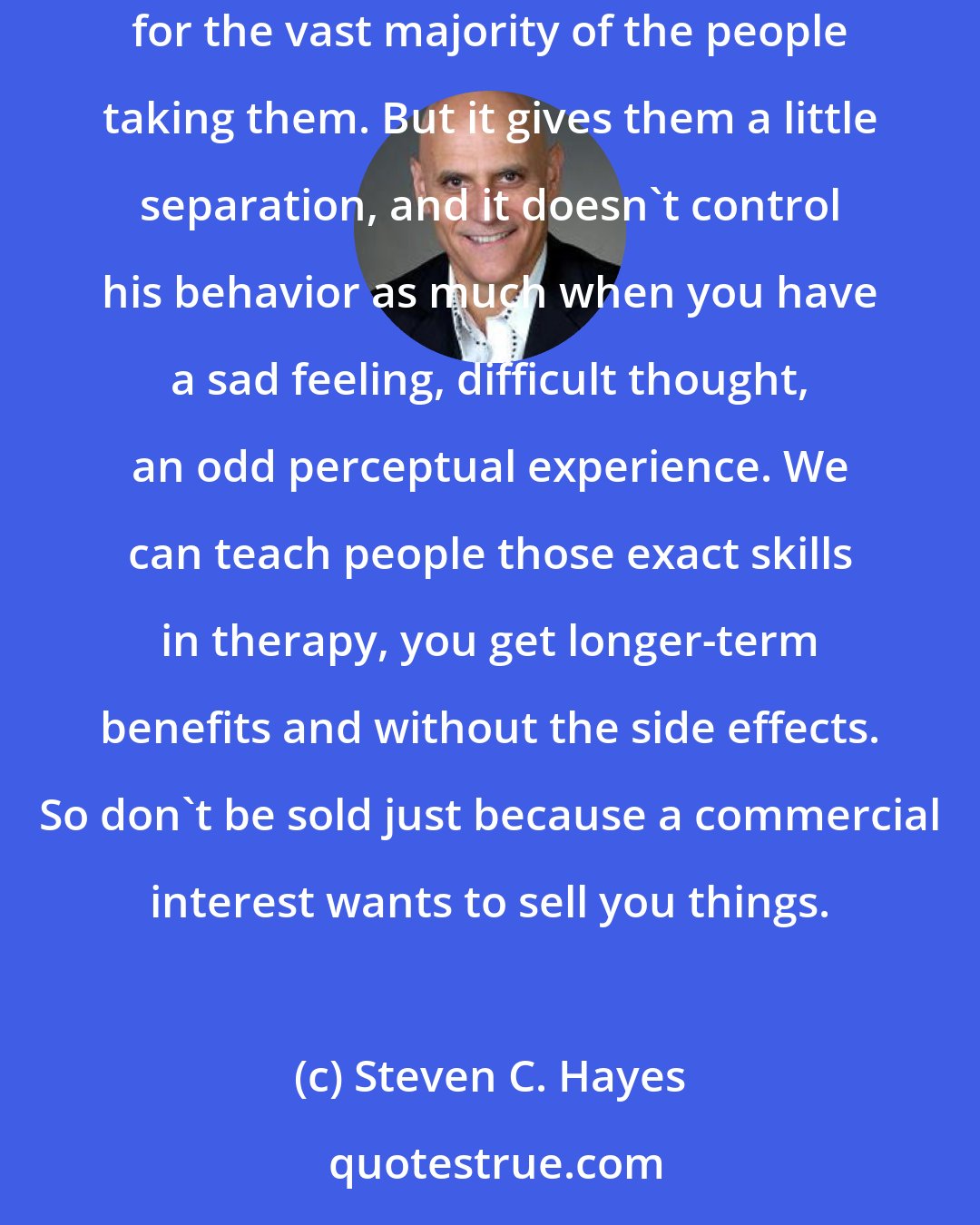 Steven C. Hayes: Antidepressant medications, you still have some depressive thoughts. Antipsychotic medications, you still have some psychotic symptoms for the vast majority of the people taking them. But it gives them a little separation, and it doesn't control his behavior as much when you have a sad feeling, difficult thought, an odd perceptual experience. We can teach people those exact skills in therapy, you get longer-term benefits and without the side effects. So don't be sold just because a commercial interest wants to sell you things.