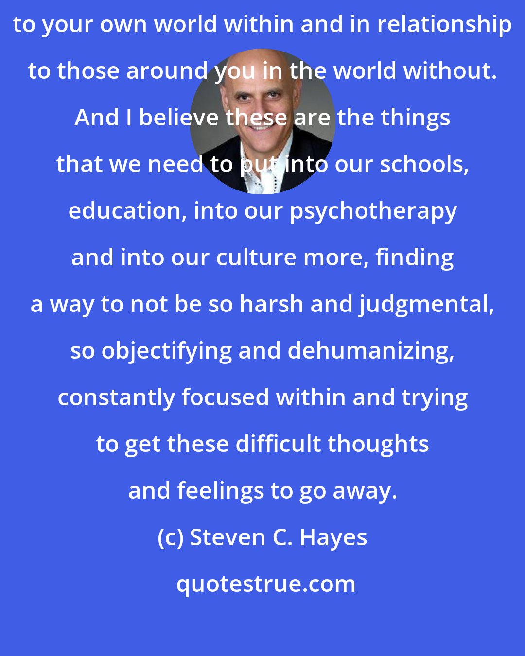 Steven C. Hayes: I think we're coming into a time where it has to do with how you stand in relationship to your own world within and in relationship to those around you in the world without. And I believe these are the things that we need to put into our schools, education, into our psychotherapy and into our culture more, finding a way to not be so harsh and judgmental, so objectifying and dehumanizing, constantly focused within and trying to get these difficult thoughts and feelings to go away.