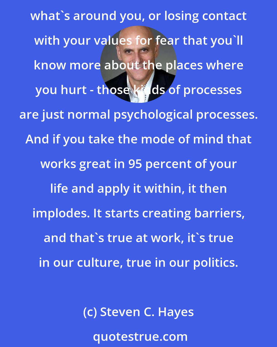 Steven C. Hayes: Processes of avoiding the world within in order to try to regulate your behavior, or becoming entangled in your thoughts interfering with your ability to take advantage of what's around you, or losing contact with your values for fear that you'll know more about the places where you hurt - those kinds of processes are just normal psychological processes. And if you take the mode of mind that works great in 95 percent of your life and apply it within, it then implodes. It starts creating barriers, and that's true at work, it's true in our culture, true in our politics.