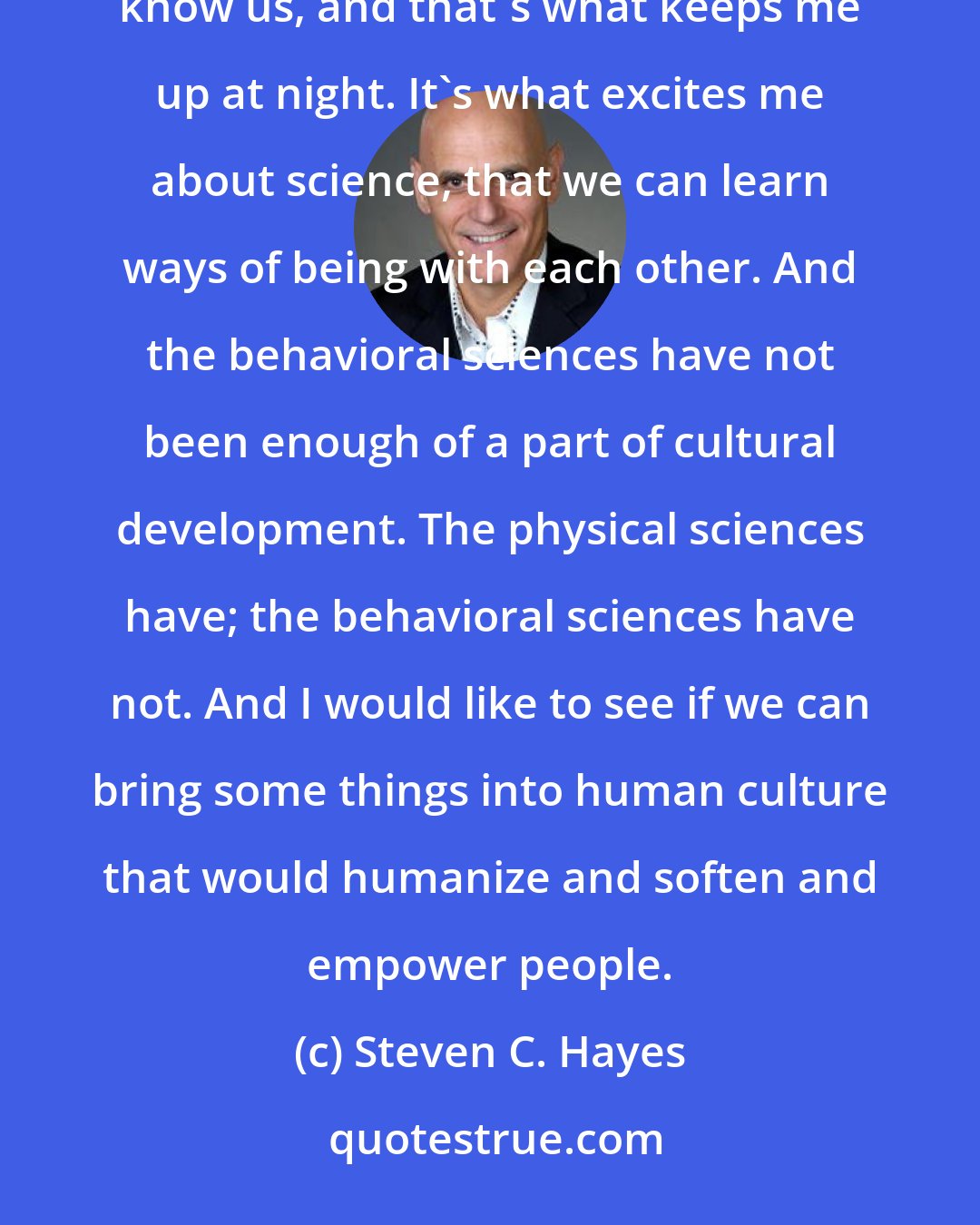 Steven C. Hayes: The changes that we can make in the culture can be there for people that we will never meet, that will never know us, and that's what keeps me up at night. It's what excites me about science, that we can learn ways of being with each other. And the behavioral sciences have not been enough of a part of cultural development. The physical sciences have; the behavioral sciences have not. And I would like to see if we can bring some things into human culture that would humanize and soften and empower people.