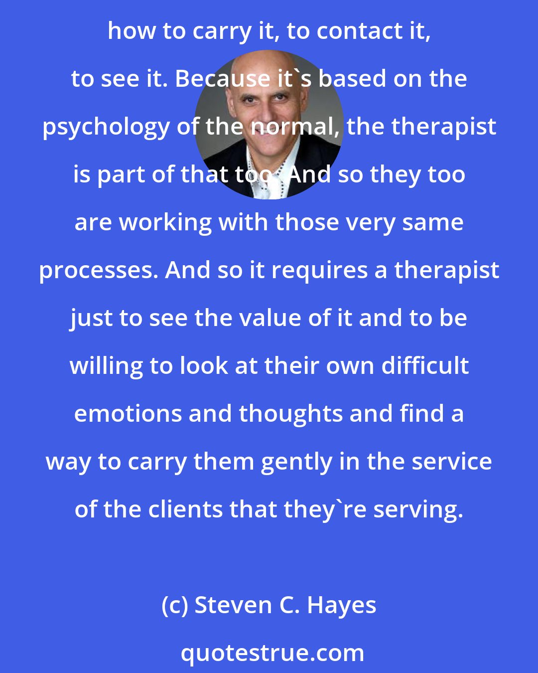 Steven C. Hayes: Your history's not going to go away; it isn't the same thing as dirt on the floor or paint peeling off the walls; it's not going to be solved in that way. It's more like learning how to carry it, to contact it, to see it. Because it's based on the psychology of the normal, the therapist is part of that too. And so they too are working with those very same processes. And so it requires a therapist just to see the value of it and to be willing to look at their own difficult emotions and thoughts and find a way to carry them gently in the service of the clients that they're serving.
