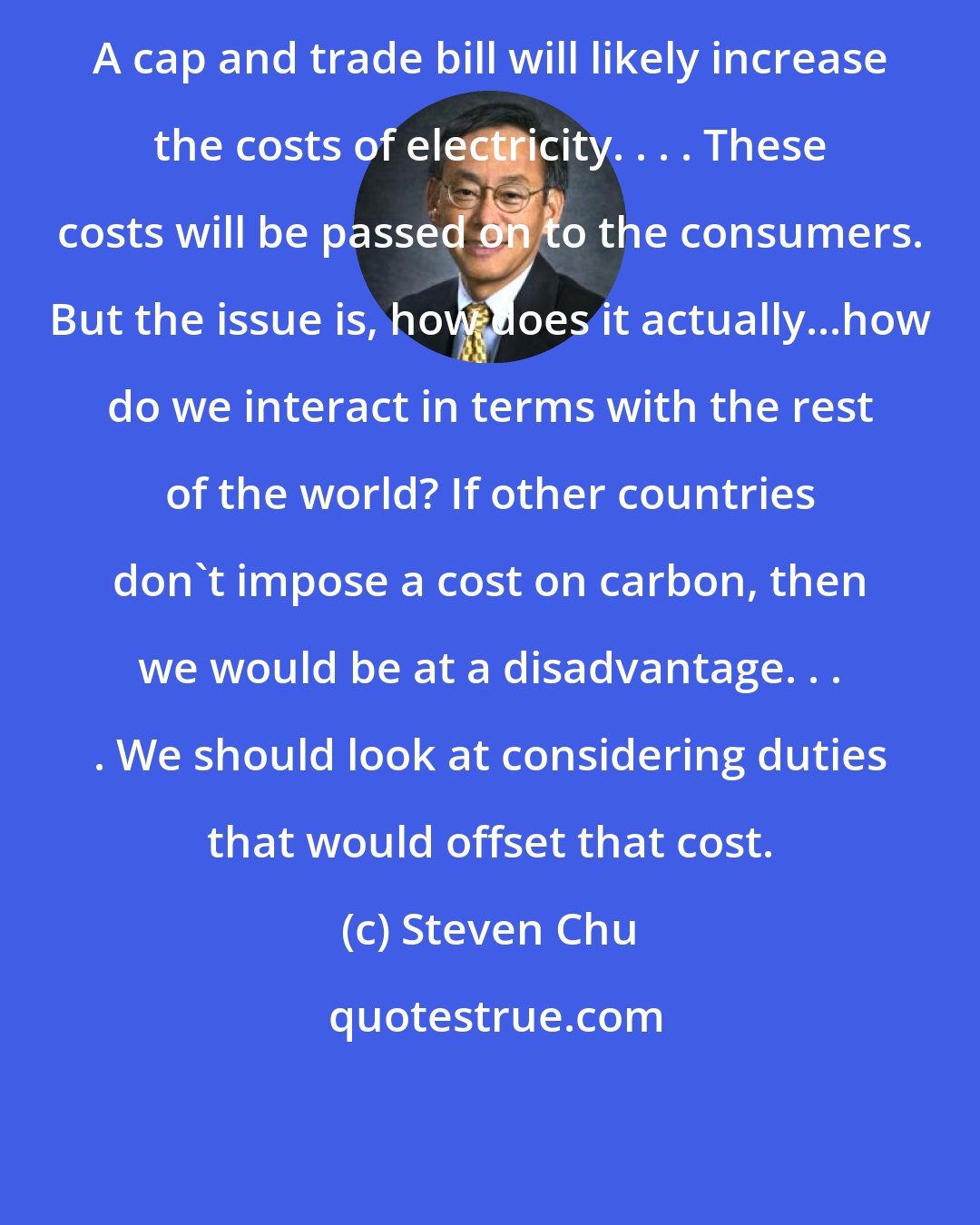 Steven Chu: A cap and trade bill will likely increase the costs of electricity. . . . These costs will be passed on to the consumers. But the issue is, how does it actually...how do we interact in terms with the rest of the world? If other countries don't impose a cost on carbon, then we would be at a disadvantage. . . . We should look at considering duties that would offset that cost.