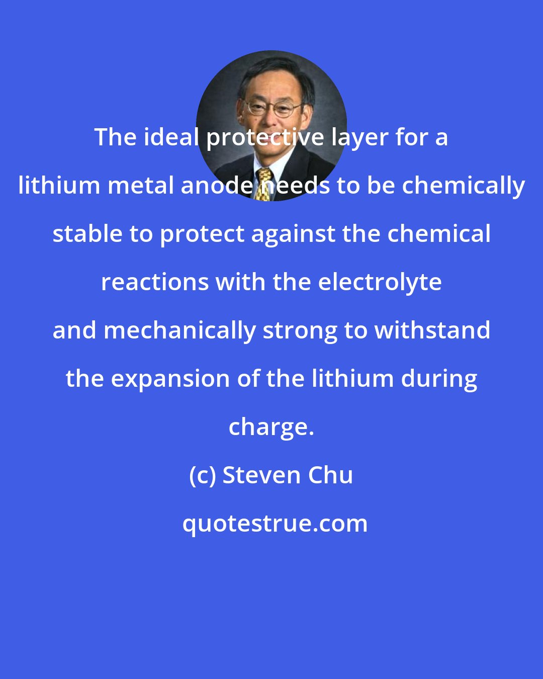 Steven Chu: The ideal protective layer for a lithium metal anode needs to be chemically stable to protect against the chemical reactions with the electrolyte and mechanically strong to withstand the expansion of the lithium during charge.