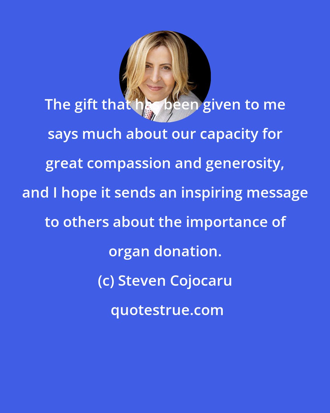 Steven Cojocaru: The gift that has been given to me says much about our capacity for great compassion and generosity, and I hope it sends an inspiring message to others about the importance of organ donation.