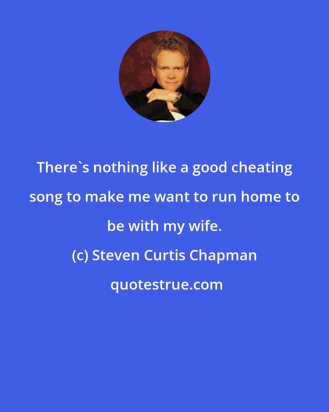 Steven Curtis Chapman: There's nothing like a good cheating song to make me want to run home to be with my wife.