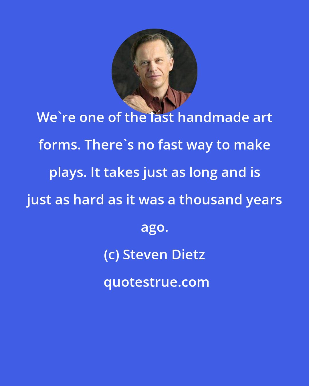 Steven Dietz: We're one of the last handmade art forms. There's no fast way to make plays. It takes just as long and is just as hard as it was a thousand years ago.