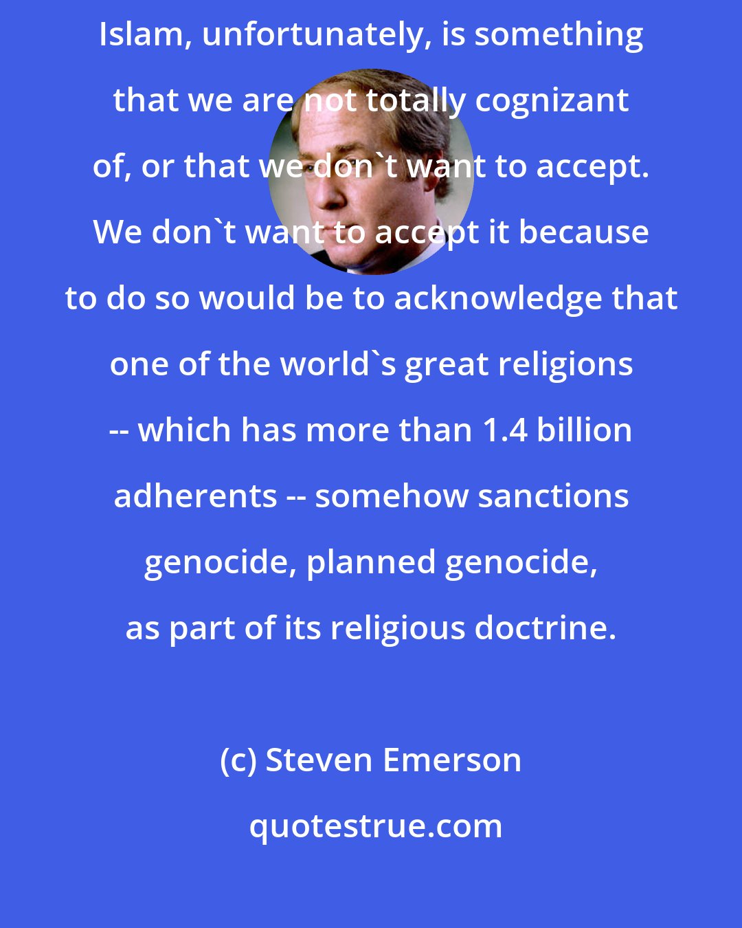 Steven Emerson: The level of vitriol against Jews and Christianity within contemporary Islam, unfortunately, is something that we are not totally cognizant of, or that we don't want to accept. We don't want to accept it because to do so would be to acknowledge that one of the world's great religions -- which has more than 1.4 billion adherents -- somehow sanctions genocide, planned genocide, as part of its religious doctrine.