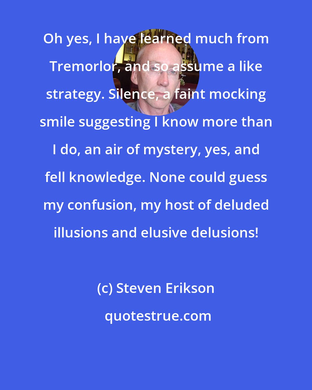 Steven Erikson: Oh yes, I have learned much from Tremorlor, and so assume a like strategy. Silence, a faint mocking smile suggesting I know more than I do, an air of mystery, yes, and fell knowledge. None could guess my confusion, my host of deluded illusions and elusive delusions!