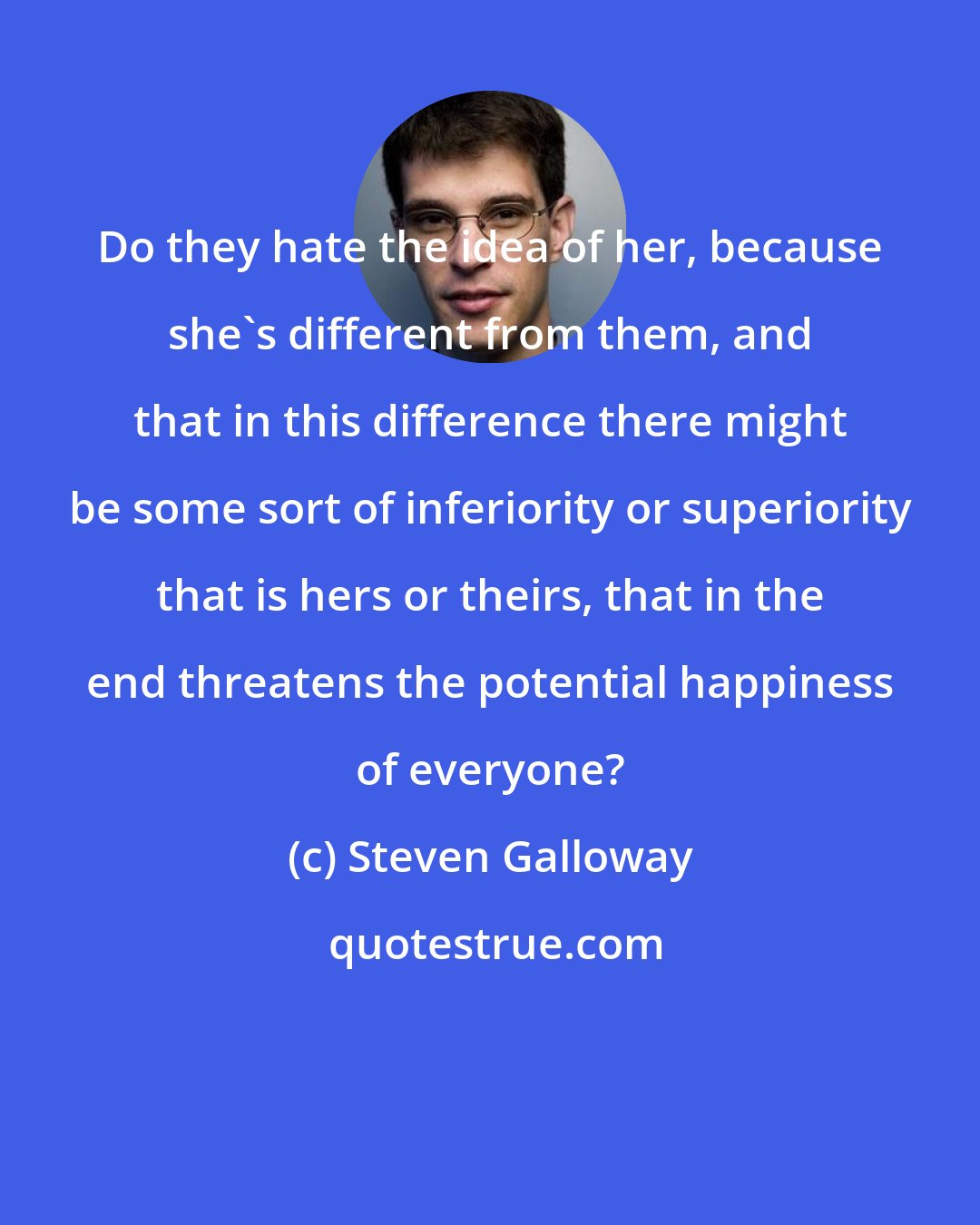 Steven Galloway: Do they hate the idea of her, because she's different from them, and that in this difference there might be some sort of inferiority or superiority that is hers or theirs, that in the end threatens the potential happiness of everyone?