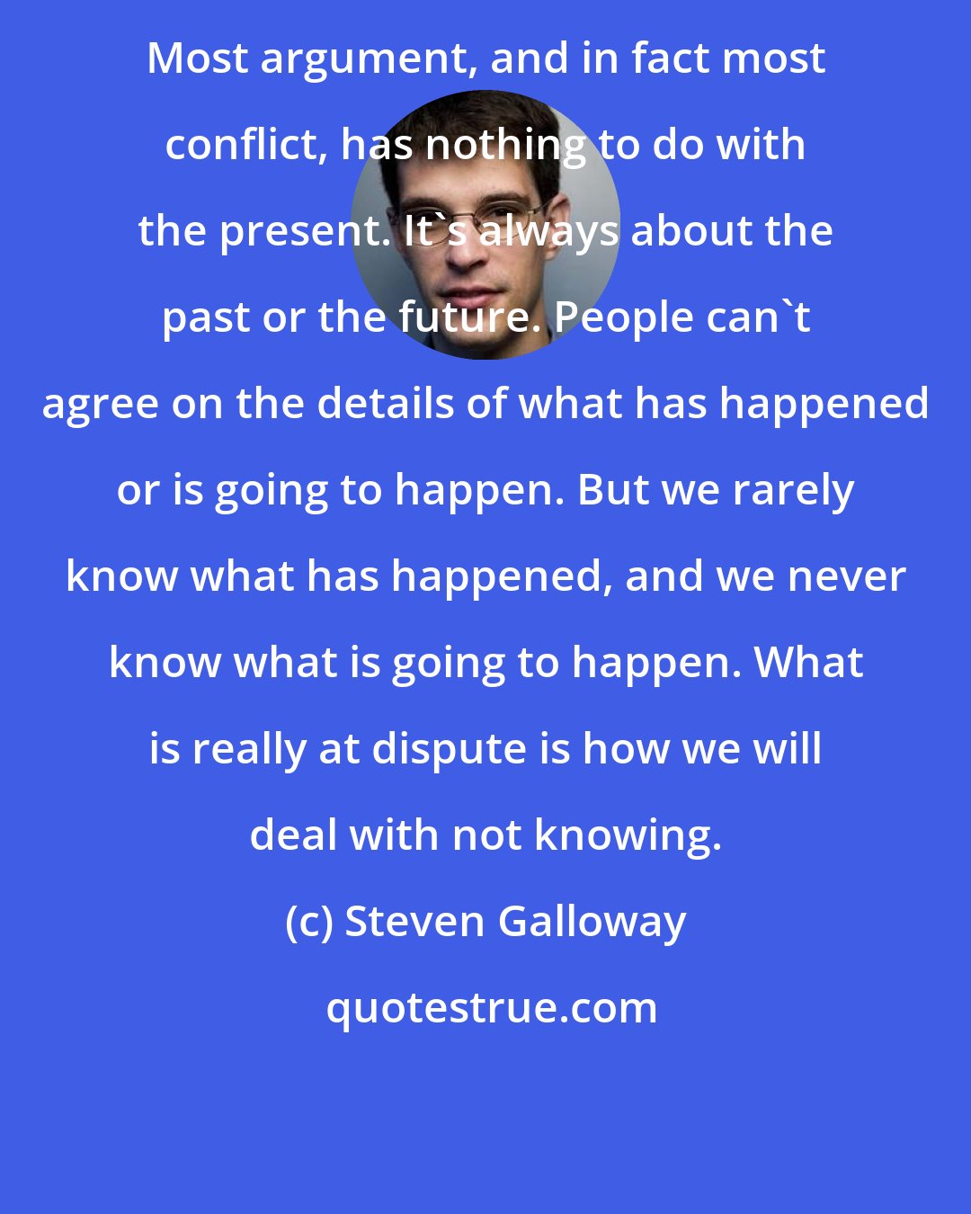 Steven Galloway: Most argument, and in fact most conflict, has nothing to do with the present. It's always about the past or the future. People can't agree on the details of what has happened or is going to happen. But we rarely know what has happened, and we never know what is going to happen. What is really at dispute is how we will deal with not knowing.