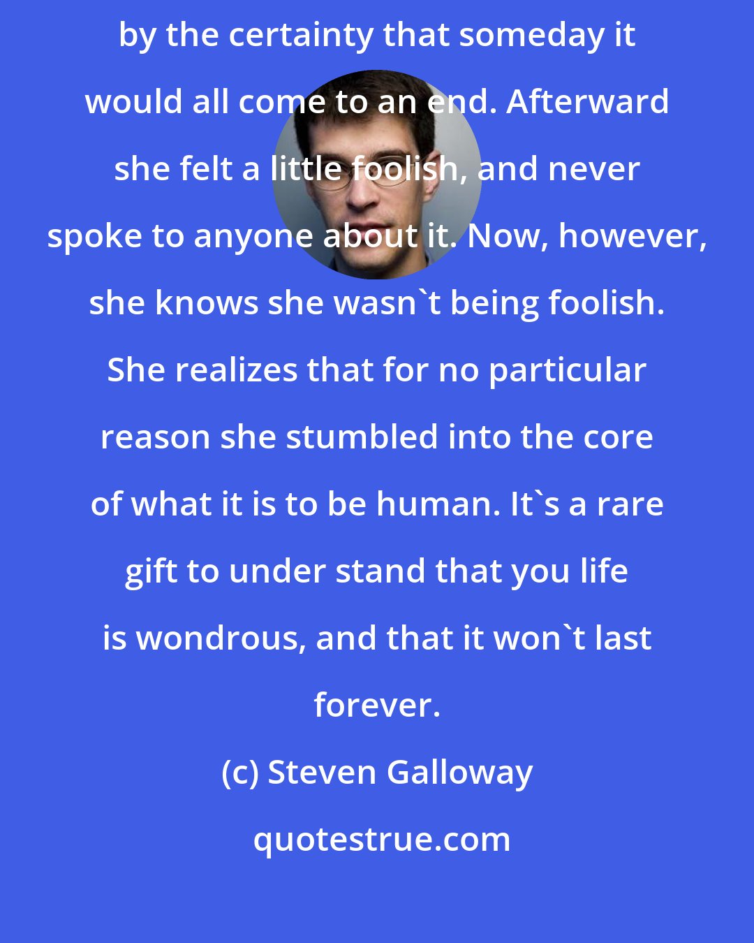 Steven Galloway: She felt an enveloping happiness to be alive, a joy made stronger by the certainty that someday it would all come to an end. Afterward she felt a little foolish, and never spoke to anyone about it. Now, however, she knows she wasn't being foolish. She realizes that for no particular reason she stumbled into the core of what it is to be human. It's a rare gift to under stand that you life is wondrous, and that it won't last forever.