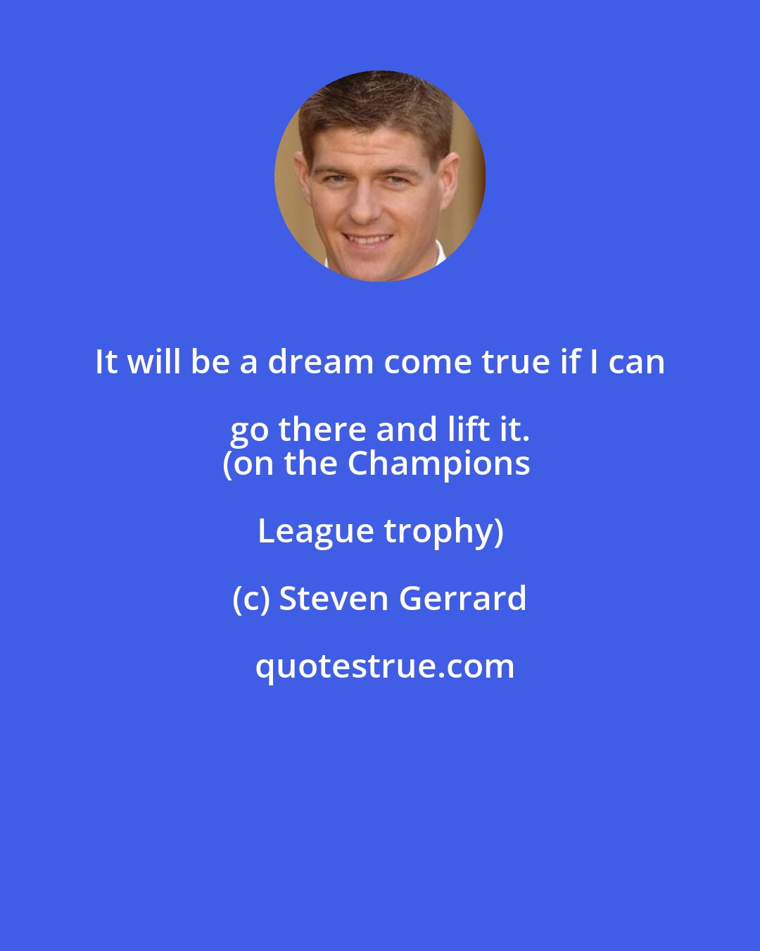 Steven Gerrard: It will be a dream come true if I can go there and lift it. 
(on the Champions League trophy)