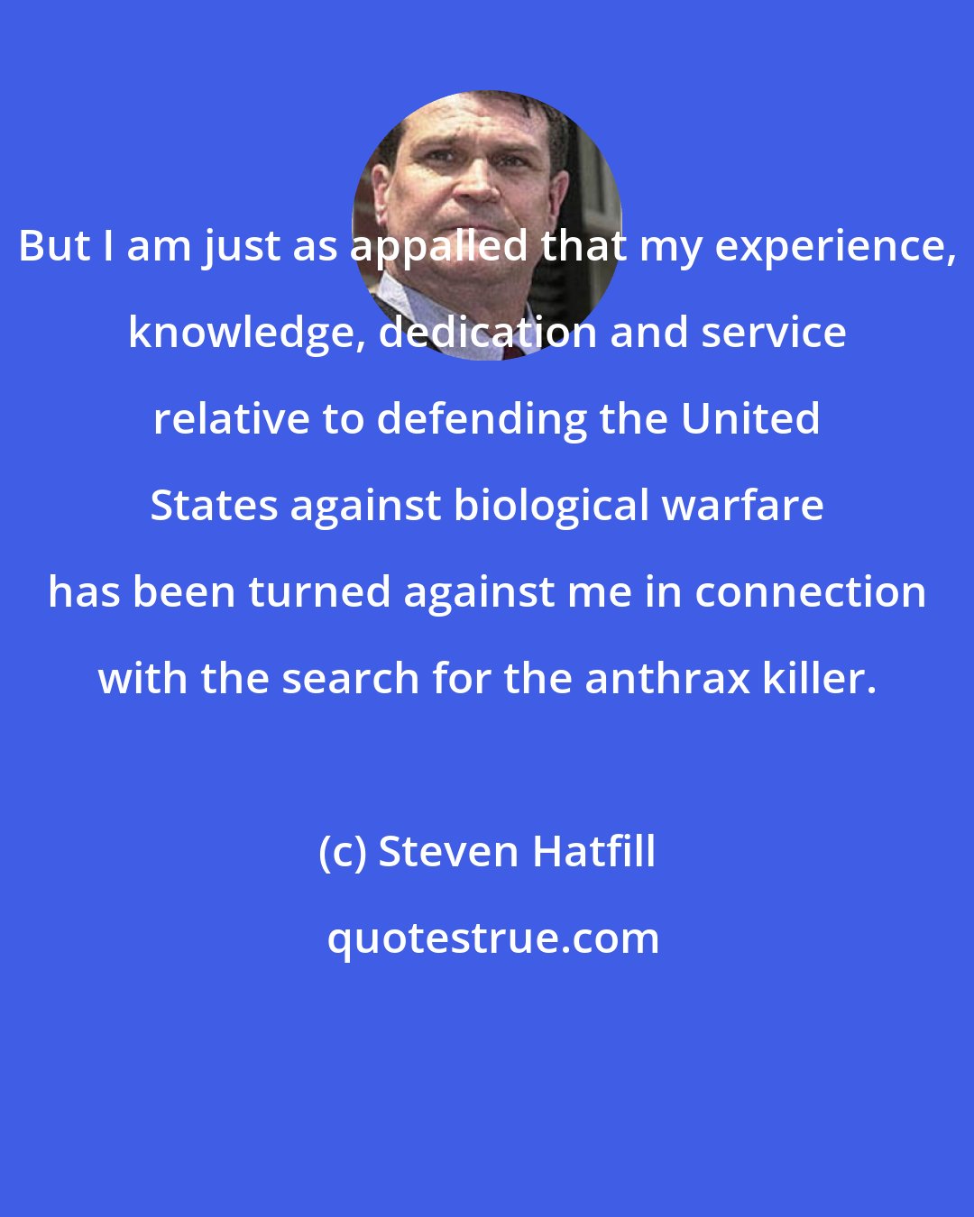 Steven Hatfill: But I am just as appalled that my experience, knowledge, dedication and service relative to defending the United States against biological warfare has been turned against me in connection with the search for the anthrax killer.