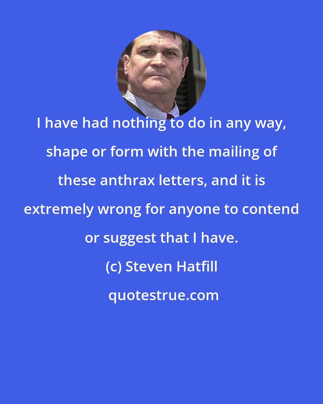 Steven Hatfill: I have had nothing to do in any way, shape or form with the mailing of these anthrax letters, and it is extremely wrong for anyone to contend or suggest that I have.