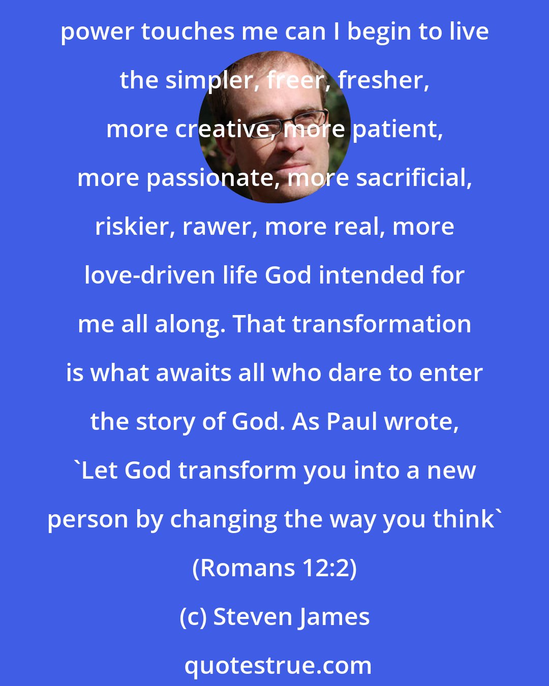 Steven James: Change is not always a good thing. What I need is not change from one thing to another but transformation from who I am into who I was meant to become. Only when God's transforming power touches me can I begin to live the simpler, freer, fresher, more creative, more patient, more passionate, more sacrificial, riskier, rawer, more real, more love-driven life God intended for me all along. That transformation is what awaits all who dare to enter the story of God. As Paul wrote, 'Let God transform you into a new person by changing the way you think' (Romans 12:2)