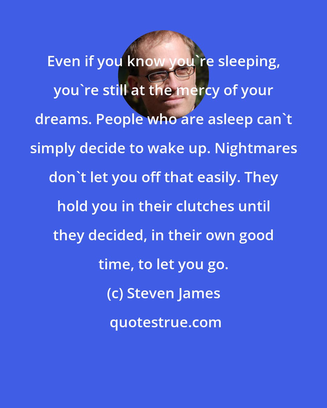 Steven James: Even if you know you're sleeping, you're still at the mercy of your dreams. People who are asleep can't simply decide to wake up. Nightmares don't let you off that easily. They hold you in their clutches until they decided, in their own good time, to let you go.