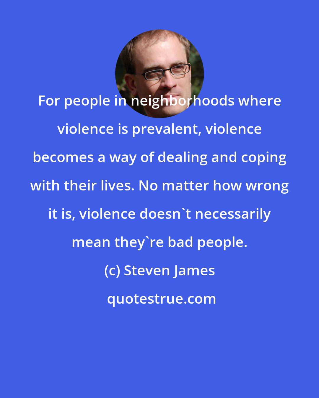 Steven James: For people in neighborhoods where violence is prevalent, violence becomes a way of dealing and coping with their lives. No matter how wrong it is, violence doesn't necessarily mean they're bad people.