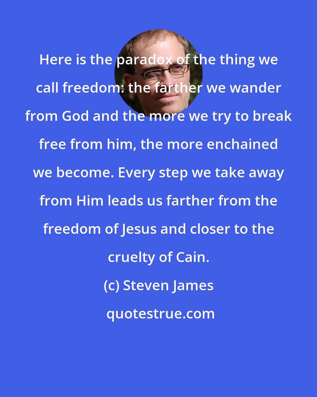 Steven James: Here is the paradox of the thing we call freedom: the farther we wander from God and the more we try to break free from him, the more enchained we become. Every step we take away from Him leads us farther from the freedom of Jesus and closer to the cruelty of Cain.