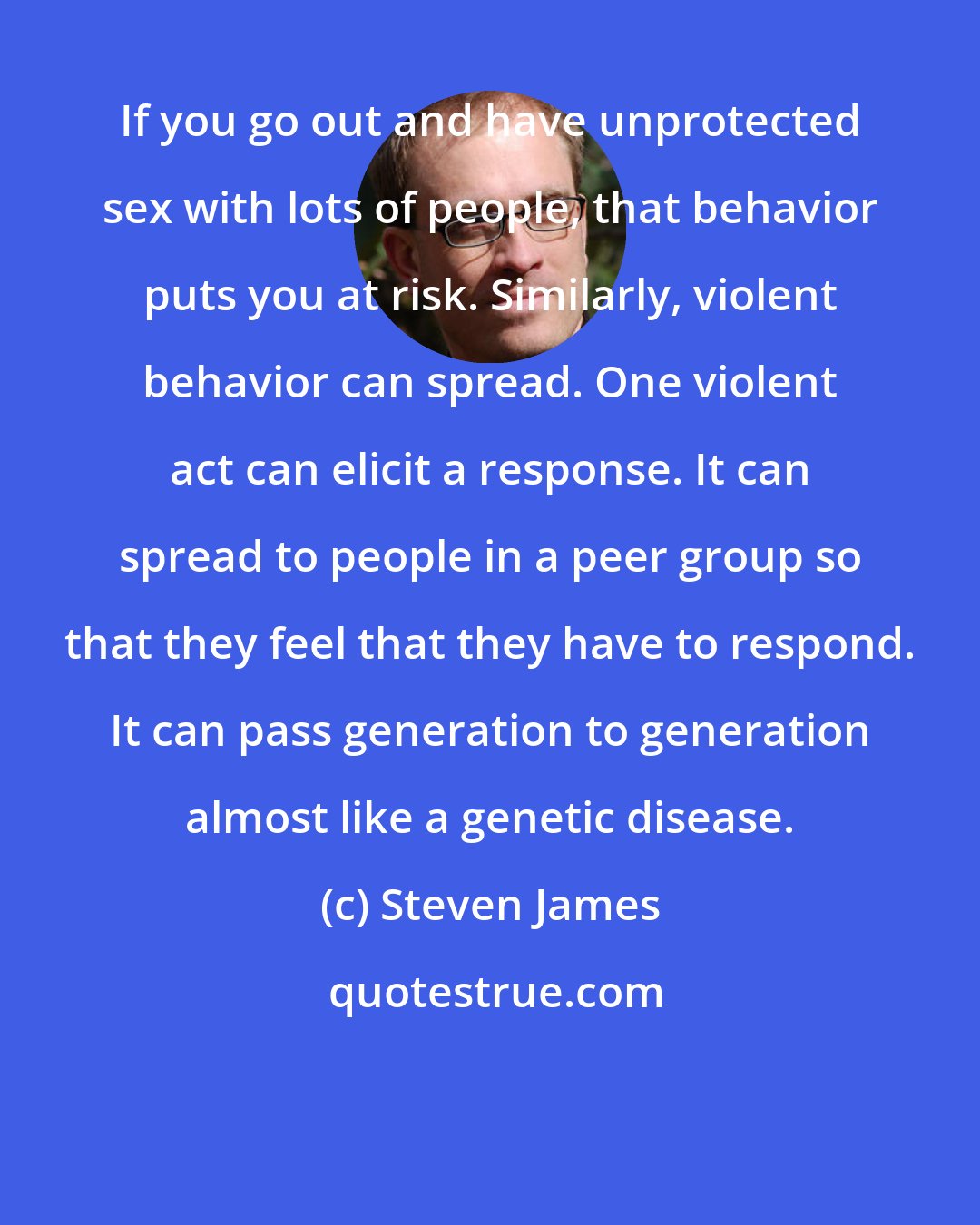 Steven James: If you go out and have unprotected sex with lots of people, that behavior puts you at risk. Similarly, violent behavior can spread. One violent act can elicit a response. It can spread to people in a peer group so that they feel that they have to respond. It can pass generation to generation almost like a genetic disease.