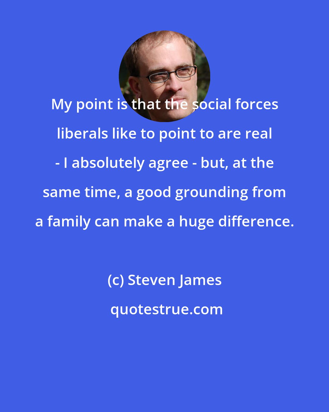 Steven James: My point is that the social forces liberals like to point to are real - I absolutely agree - but, at the same time, a good grounding from a family can make a huge difference.