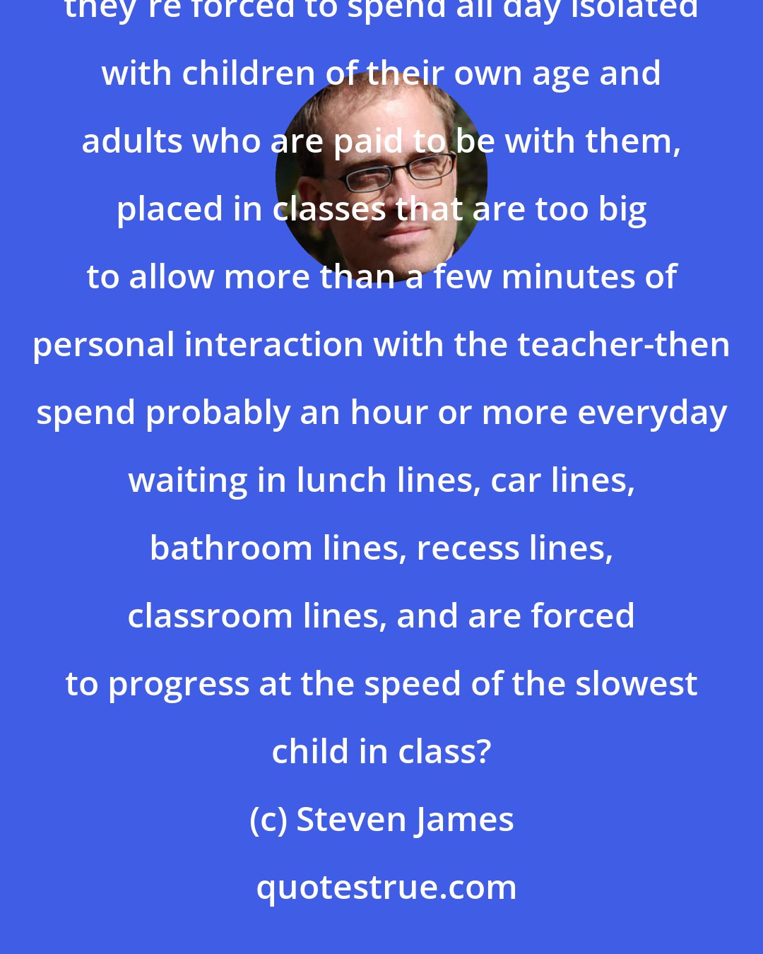 Steven James: So you think the best way to prepare kids for the real world is to bus them to a government institution where they're forced to spend all day isolated with children of their own age and adults who are paid to be with them, placed in classes that are too big to allow more than a few minutes of personal interaction with the teacher-then spend probably an hour or more everyday waiting in lunch lines, car lines, bathroom lines, recess lines, classroom lines, and are forced to progress at the speed of the slowest child in class?