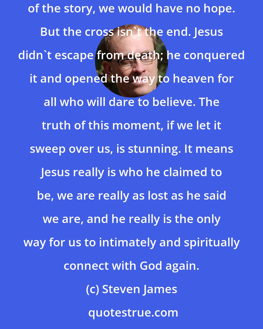 Steven James: The gifts of the Master are these: freedom, life, hope, new direction, transformation, and intimacy with God. If the cross was the end of the story, we would have no hope. But the cross isn't the end. Jesus didn't escape from death; he conquered it and opened the way to heaven for all who will dare to believe. The truth of this moment, if we let it sweep over us, is stunning. It means Jesus really is who he claimed to be, we are really as lost as he said we are, and he really is the only way for us to intimately and spiritually connect with God again.