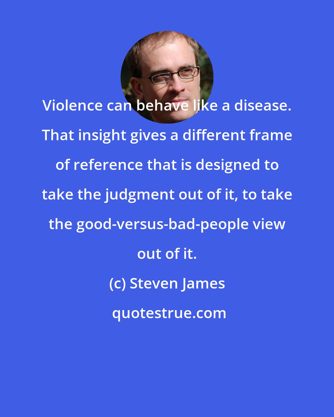 Steven James: Violence can behave like a disease. That insight gives a different frame of reference that is designed to take the judgment out of it, to take the good-versus-bad-people view out of it.