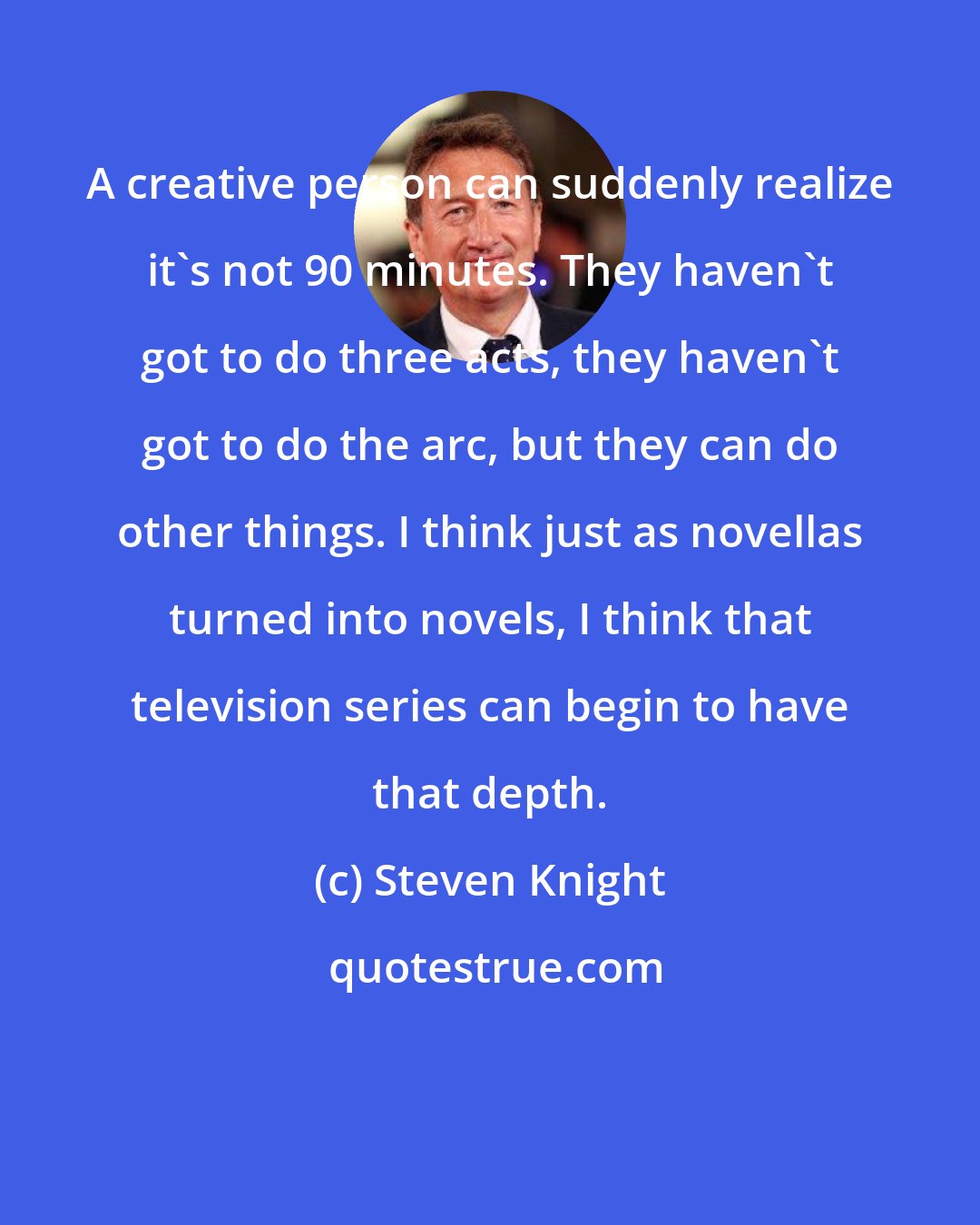 Steven Knight: A creative person can suddenly realize it's not 90 minutes. They haven't got to do three acts, they haven't got to do the arc, but they can do other things. I think just as novellas turned into novels, I think that television series can begin to have that depth.