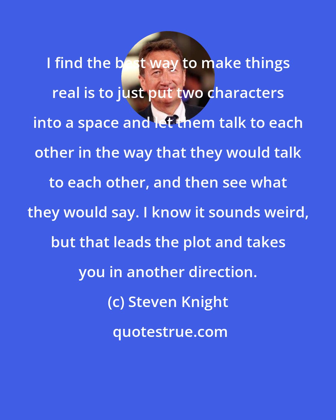 Steven Knight: I find the best way to make things real is to just put two characters into a space and let them talk to each other in the way that they would talk to each other, and then see what they would say. I know it sounds weird, but that leads the plot and takes you in another direction.