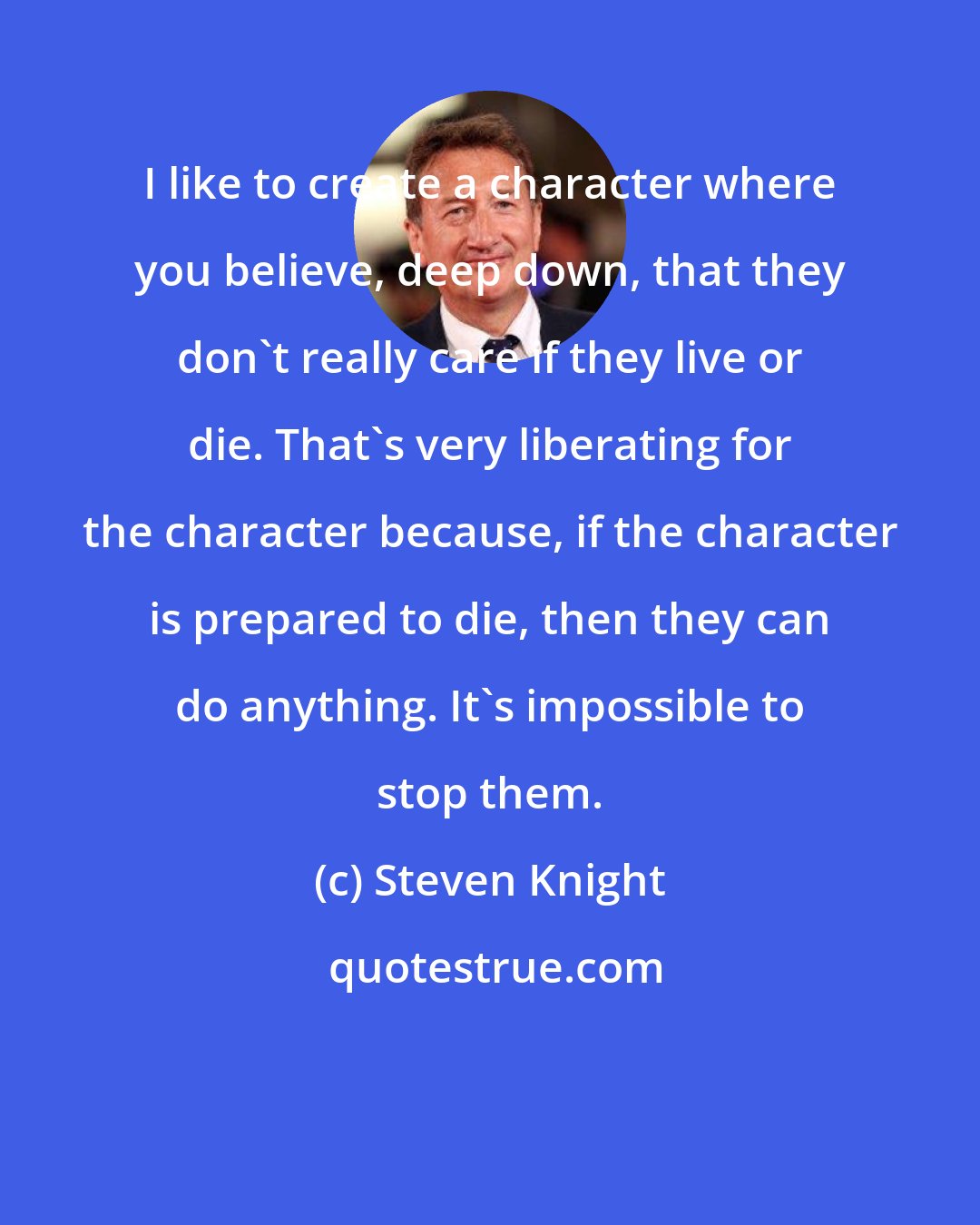 Steven Knight: I like to create a character where you believe, deep down, that they don't really care if they live or die. That's very liberating for the character because, if the character is prepared to die, then they can do anything. It's impossible to stop them.