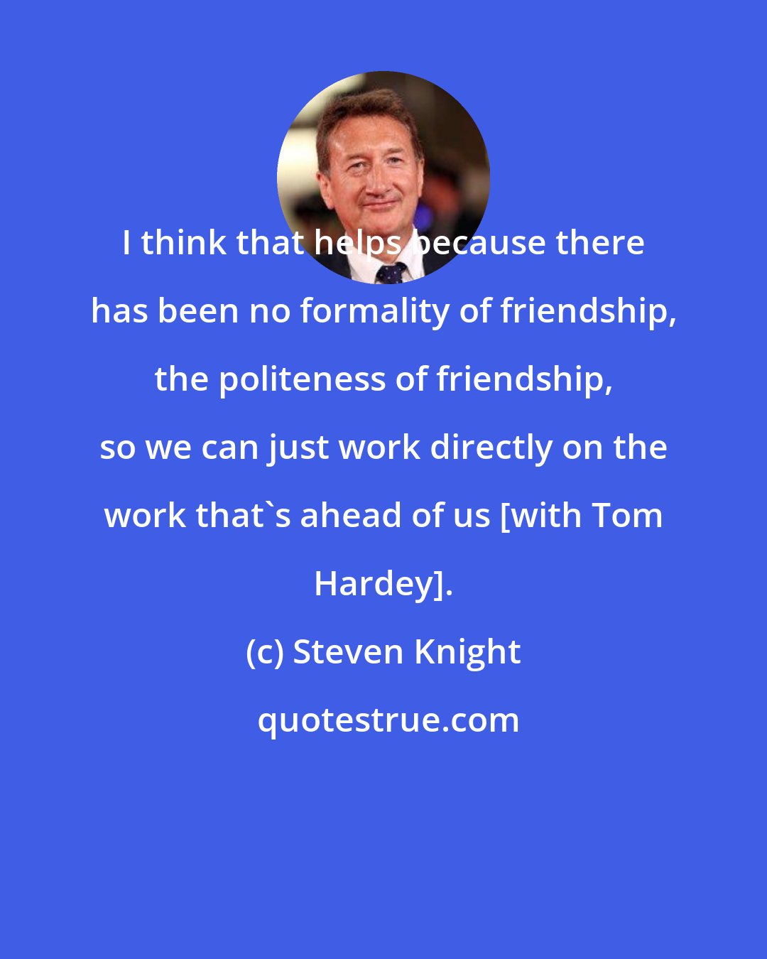 Steven Knight: I think that helps because there has been no formality of friendship, the politeness of friendship, so we can just work directly on the work that's ahead of us [with Tom Hardey].