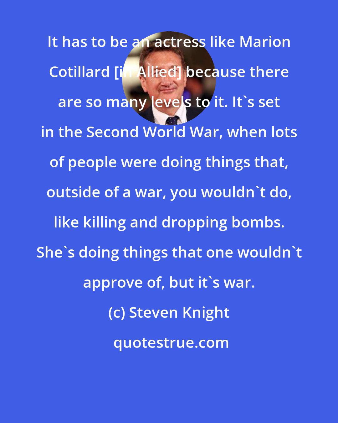 Steven Knight: It has to be an actress like Marion Cotillard [in Allied] because there are so many levels to it. It's set in the Second World War, when lots of people were doing things that, outside of a war, you wouldn't do, like killing and dropping bombs. She's doing things that one wouldn't approve of, but it's war.