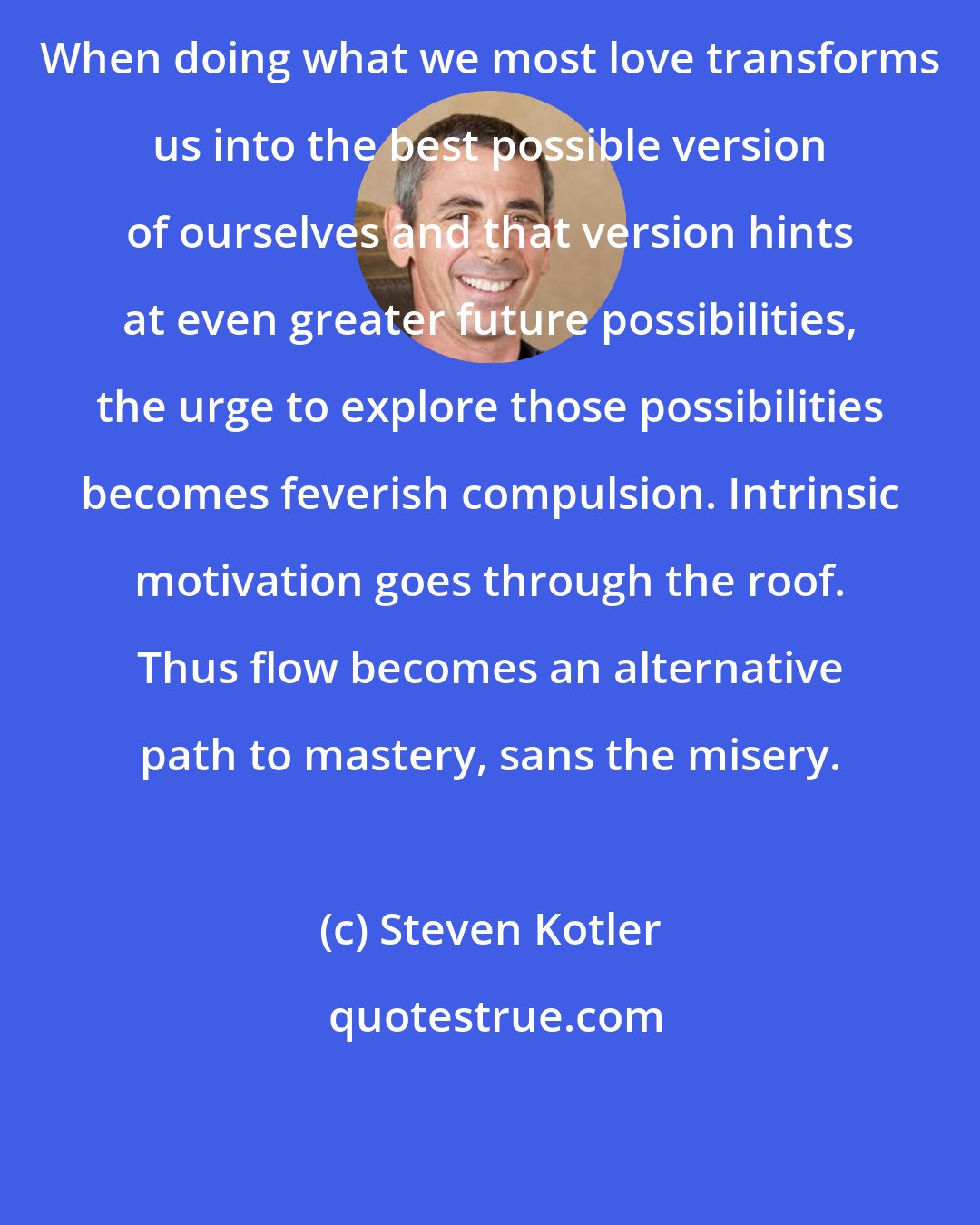 Steven Kotler: When doing what we most love transforms us into the best possible version of ourselves and that version hints at even greater future possibilities, the urge to explore those possibilities becomes feverish compulsion. Intrinsic motivation goes through the roof. Thus flow becomes an alternative path to mastery, sans the misery.