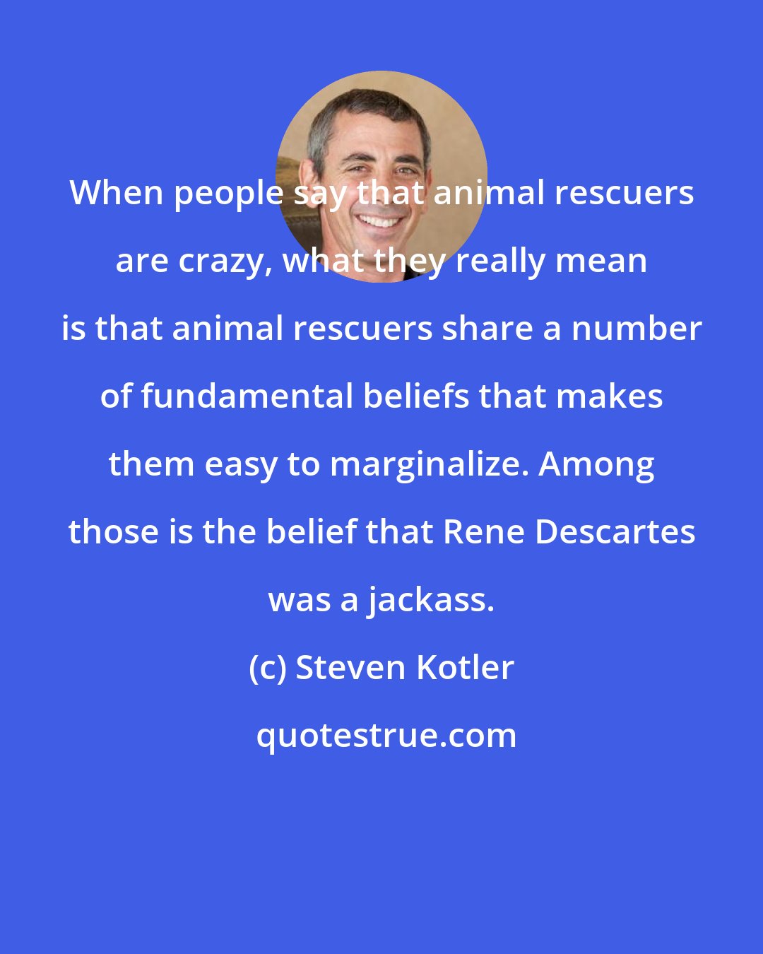 Steven Kotler: When people say that animal rescuers are crazy, what they really mean is that animal rescuers share a number of fundamental beliefs that makes them easy to marginalize. Among those is the belief that Rene Descartes was a jackass.