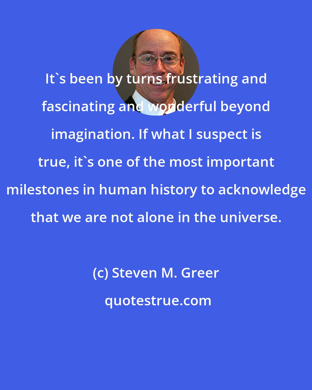 Steven M. Greer: It's been by turns frustrating and fascinating and wonderful beyond imagination. If what I suspect is true, it's one of the most important milestones in human history to acknowledge that we are not alone in the universe.