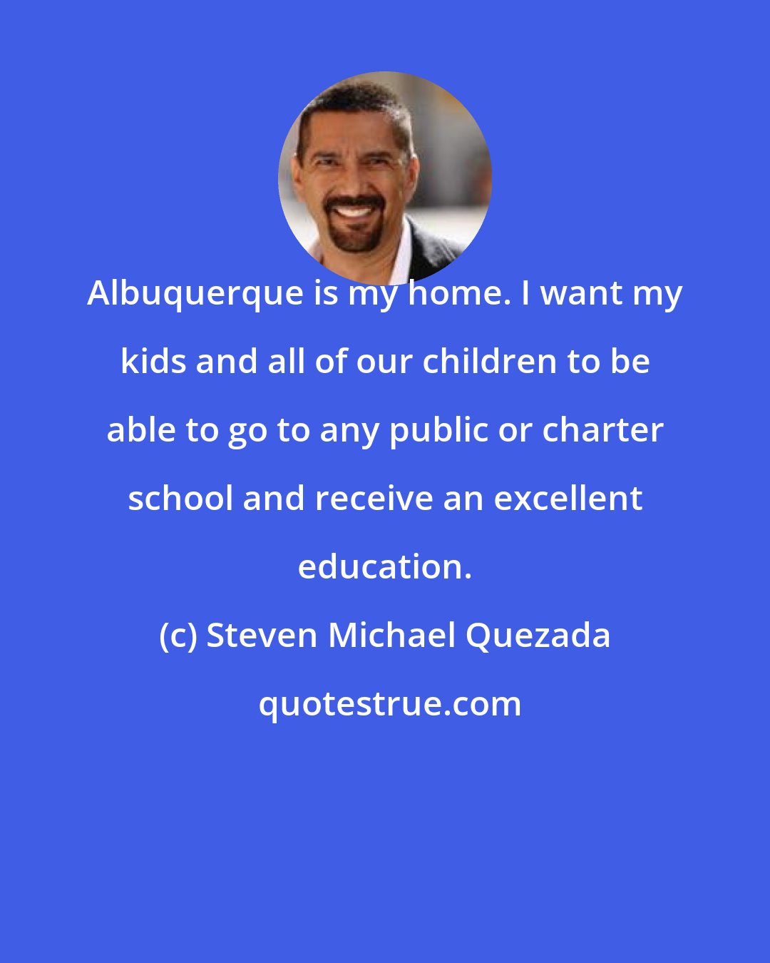 Steven Michael Quezada: Albuquerque is my home. I want my kids and all of our children to be able to go to any public or charter school and receive an excellent education.