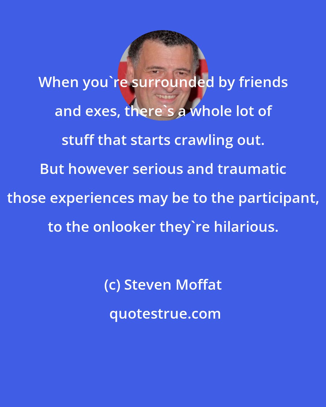 Steven Moffat: When you're surrounded by friends and exes, there's a whole lot of stuff that starts crawling out. But however serious and traumatic those experiences may be to the participant, to the onlooker they're hilarious.