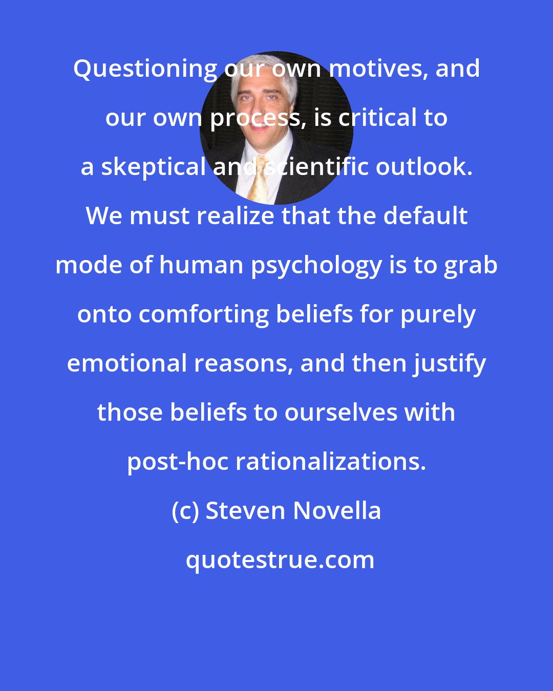 Steven Novella: Questioning our own motives, and our own process, is critical to a skeptical and scientific outlook. We must realize that the default mode of human psychology is to grab onto comforting beliefs for purely emotional reasons, and then justify those beliefs to ourselves with post-hoc rationalizations.