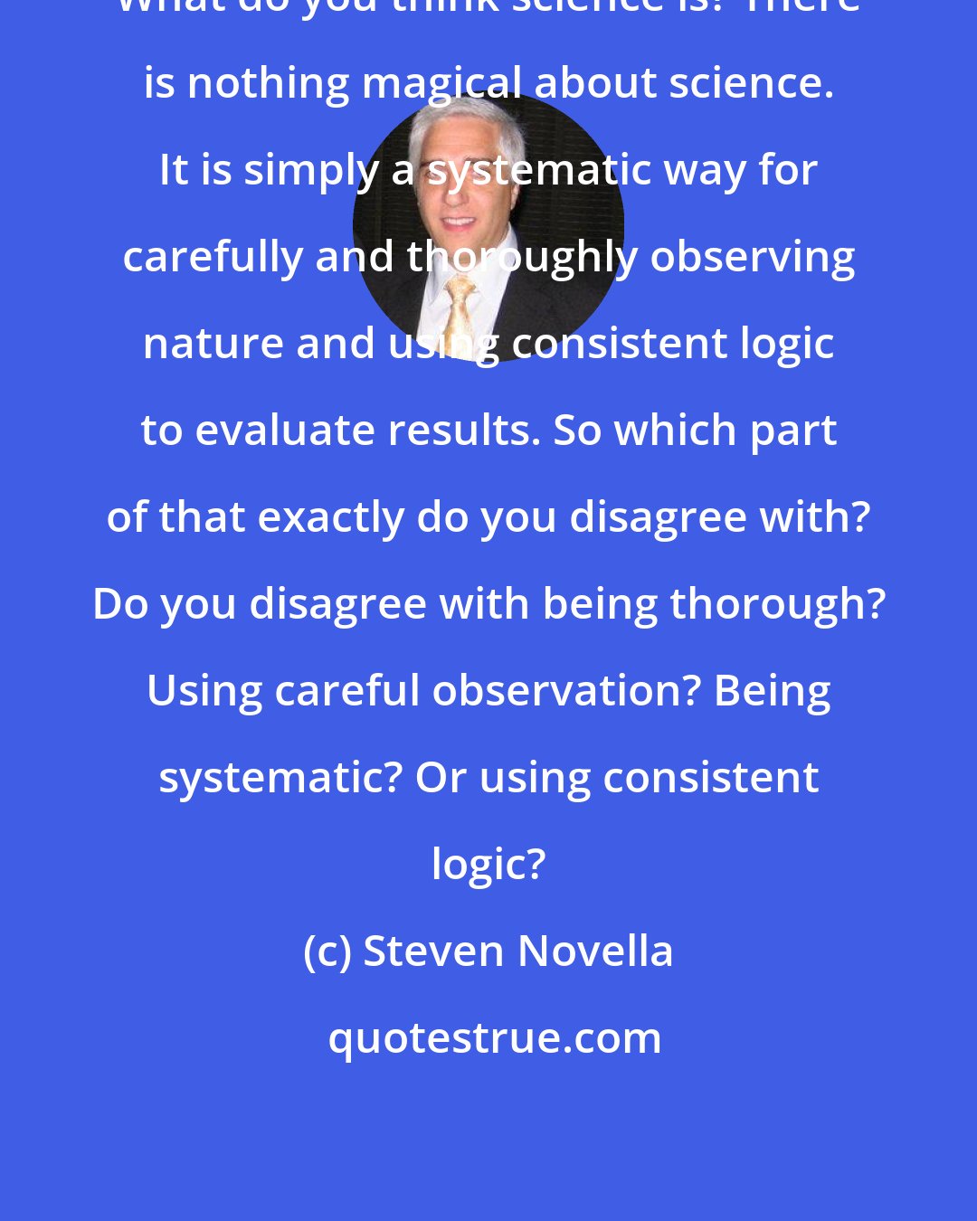 Steven Novella: What do you think science is? There is nothing magical about science. It is simply a systematic way for carefully and thoroughly observing nature and using consistent logic to evaluate results. So which part of that exactly do you disagree with? Do you disagree with being thorough? Using careful observation? Being systematic? Or using consistent logic?