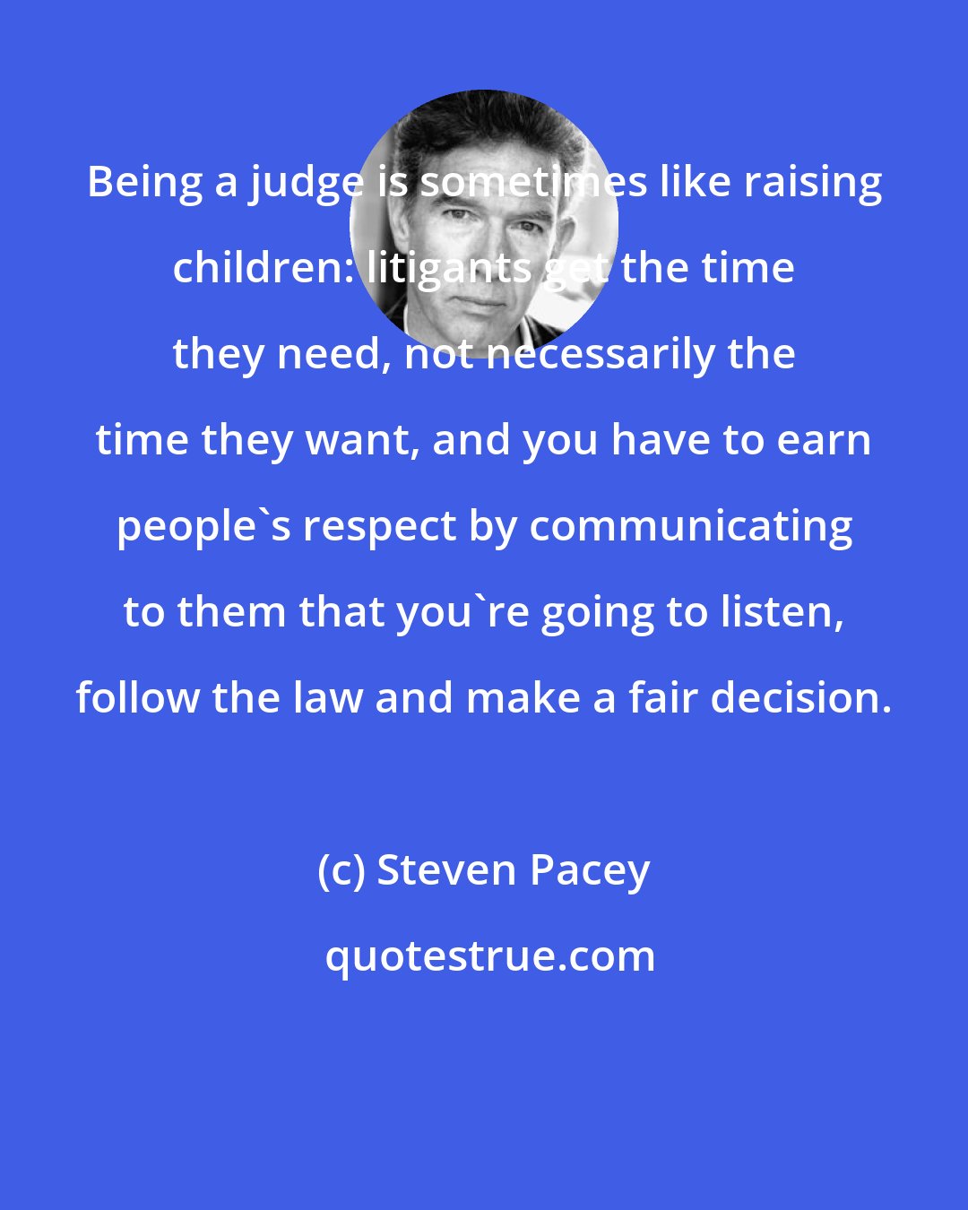 Steven Pacey: Being a judge is sometimes like raising children: litigants get the time they need, not necessarily the time they want, and you have to earn people's respect by communicating to them that you're going to listen, follow the law and make a fair decision.