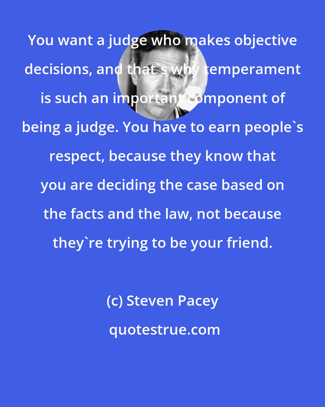 Steven Pacey: You want a judge who makes objective decisions, and that's why temperament is such an important component of being a judge. You have to earn people's respect, because they know that you are deciding the case based on the facts and the law, not because they're trying to be your friend.