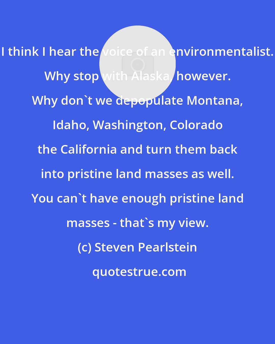 Steven Pearlstein: I think I hear the voice of an environmentalist. Why stop with Alaska, however. Why don't we depopulate Montana, Idaho, Washington, Colorado the California and turn them back into pristine land masses as well. You can't have enough pristine land masses - that's my view.