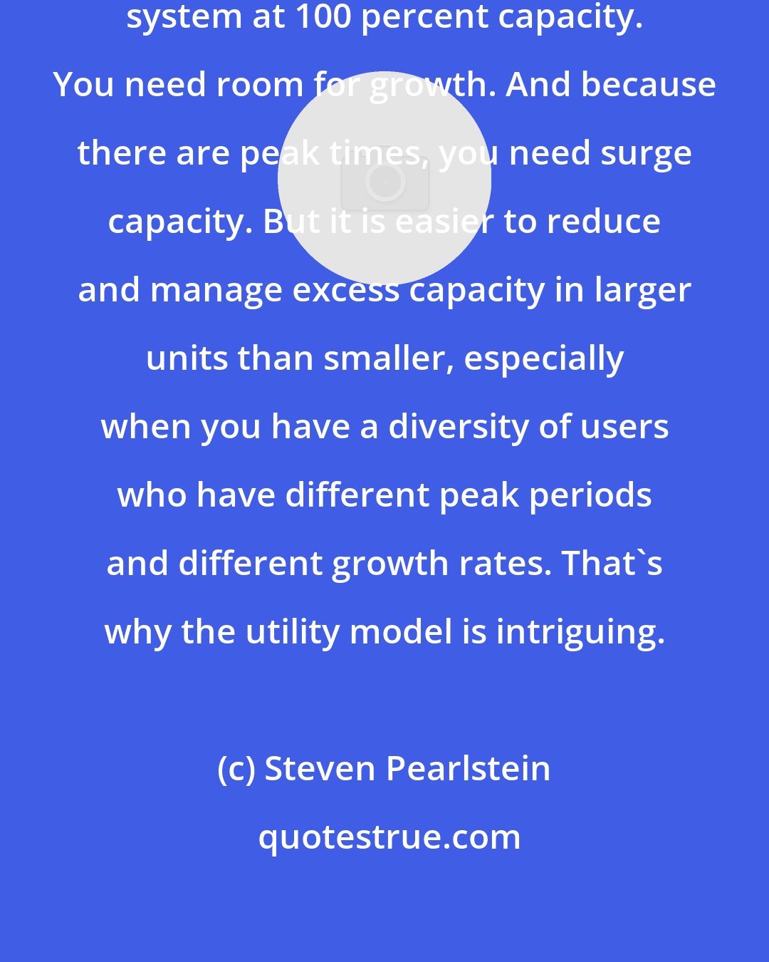 Steven Pearlstein: Obviously, you can't operate a system at 100 percent capacity. You need room for growth. And because there are peak times, you need surge capacity. But it is easier to reduce and manage excess capacity in larger units than smaller, especially when you have a diversity of users who have different peak periods and different growth rates. That's why the utility model is intriguing.