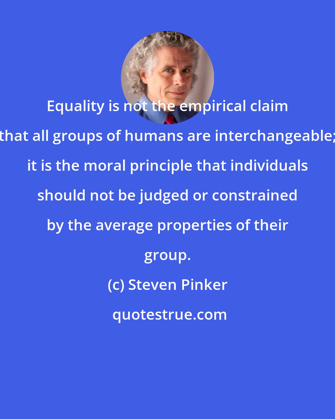 Steven Pinker: Equality is not the empirical claim that all groups of humans are interchangeable; it is the moral principle that individuals should not be judged or constrained by the average properties of their group.