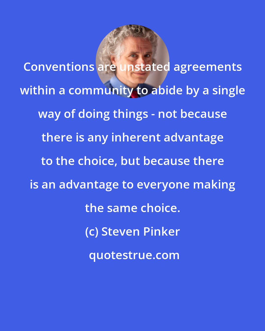 Steven Pinker: Conventions are unstated agreements within a community to abide by a single way of doing things - not because there is any inherent advantage to the choice, but because there is an advantage to everyone making the same choice.