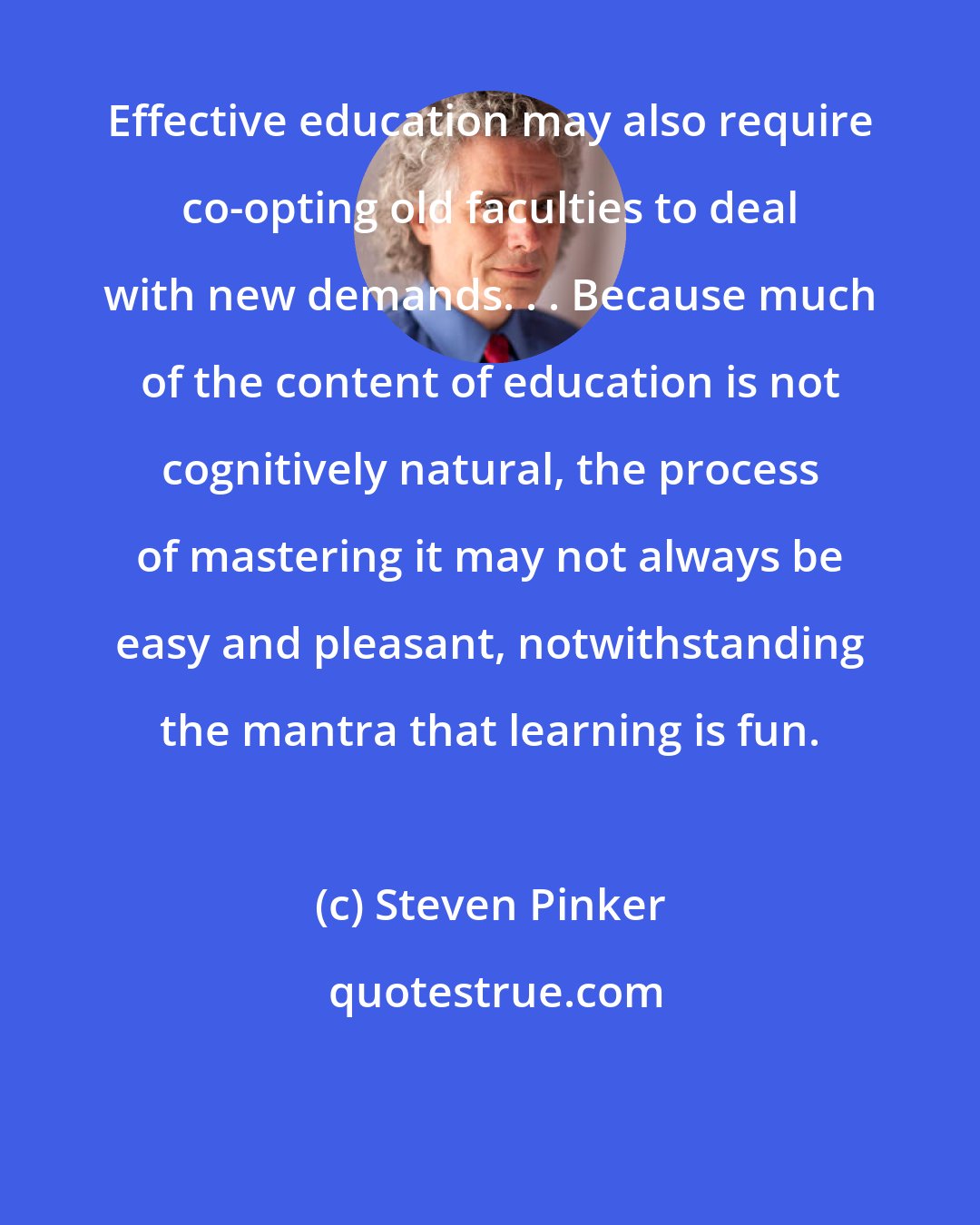 Steven Pinker: Effective education may also require co-opting old faculties to deal with new demands. . . Because much of the content of education is not cognitively natural, the process of mastering it may not always be easy and pleasant, notwithstanding the mantra that learning is fun.
