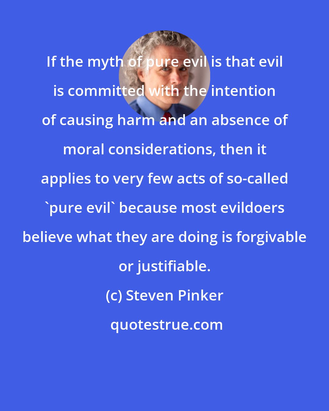 Steven Pinker: If the myth of pure evil is that evil is committed with the intention of causing harm and an absence of moral considerations, then it applies to very few acts of so-called 'pure evil' because most evildoers believe what they are doing is forgivable or justifiable.