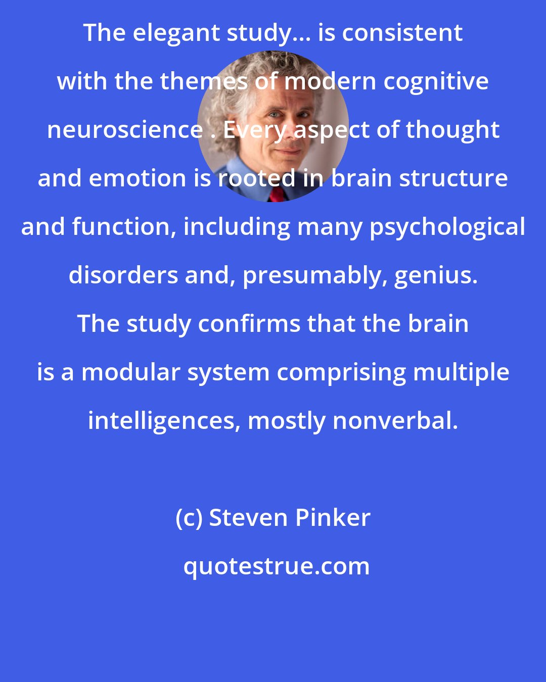 Steven Pinker: The elegant study... is consistent with the themes of modern cognitive neuroscience . Every aspect of thought and emotion is rooted in brain structure and function, including many psychological disorders and, presumably, genius. The study confirms that the brain is a modular system comprising multiple intelligences, mostly nonverbal.